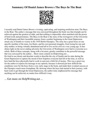 Summary Of Daniel James Brown s The Boys In The Boat
I recently read Daniel James Brown s riveting, captivating, and inspiring nonfiction story The Boys
in the Boat. The author s message that was conveyed throughout the book was that triumph can be
achieved against the greatest of odds, and that nothing is impossible when matched with the power
of hard work and persistence. The Boys in the Boat is the story of the rowingcrew of the University
of Washington and their incredible journey from a somber beginning in the Great Depression
struck city of Seattle to victory in the 1936 Berlin Olympics. The story has a great focus on one
specific member of the team, Joe Rantz, and his own personal struggles, from losing his one and
only mother, to being virtually abandoned and left to live on his own at a very young age. It also
shines light on the never ending adversity the University of Washington crew had to overcome as a
whole. Both of these concepts, along with a lot more, greatly contribute to the powerful message
that was conveyed by the author.... Show more content on Helpwriting.net ...
He tried to use dreary and desolate words to describe the city of Seattle and its state during the
Great Depression to capture the mood of how hopeless everyone had felt at the time, as well as
how hard the boys physically had to work to earn just a little bit of money. This was a great way
for the author to express his message in my opinion, because it showed just how difficult the
conditions were for the boys from a very early stage in the book, and made their eventual success at
the Olympics much more triumphant. By showing where the boys had started in their journey, with
hard work to get through the Great Depression, the author truly emphasized his message that
anything can be achieved, no matter how difficult it may
... Get more on HelpWriting.net ...
 