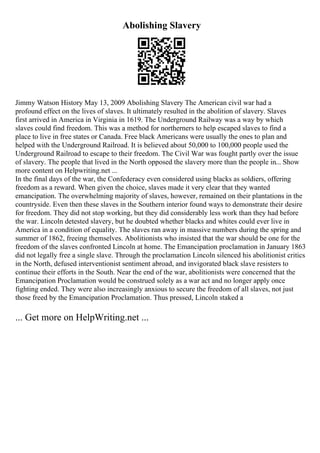 Abolishing Slavery
Jimmy Watson History May 13, 2009 Abolishing Slavery The American civil war had a
profound effect on the lives of slaves. It ultimately resulted in the abolition of slavery. Slaves
first arrived in America in Virginia in 1619. The Underground Railway was a way by which
slaves could find freedom. This was a method for northerners to help escaped slaves to find a
place to live in free states or Canada. Free black Americans were usually the ones to plan and
helped with the Underground Railroad. It is believed about 50,000 to 100,000 people used the
Underground Railroad to escape to their freedom. The Civil War was fought partly over the issue
of slavery. The people that lived in the North opposed the slavery more than the people in... Show
more content on Helpwriting.net ...
In the final days of the war, the Confederacy even considered using blacks as soldiers, offering
freedom as a reward. When given the choice, slaves made it very clear that they wanted
emancipation. The overwhelming majority of slaves, however, remained on their plantations in the
countryside. Even then these slaves in the Southern interior found ways to demonstrate their desire
for freedom. They did not stop working, but they did considerably less work than they had before
the war. Lincoln detested slavery, but he doubted whether blacks and whites could ever live in
America in a condition of equality. The slaves ran away in massive numbers during the spring and
summer of 1862, freeing themselves. Abolitionists who insisted that the war should be one for the
freedom of the slaves confronted Lincoln at home. The Emancipation proclamation in January 1863
did not legally free a single slave. Through the proclamation Lincoln silenced his abolitionist critics
in the North, defused interventionist sentiment abroad, and invigorated black slave resisters to
continue their efforts in the South. Near the end of the war, abolitionists were concerned that the
Emancipation Proclamation would be construed solely as a war act and no longer apply once
fighting ended. They were also increasingly anxious to secure the freedom of all slaves, not just
those freed by the Emancipation Proclamation. Thus pressed, Lincoln staked a
... Get more on HelpWriting.net ...
 