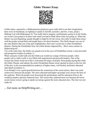 Globe Theater Essay
Unlike today s spectacles, a Shakespearean playhouse goer really had to use their imagination;
there were no backdrops, no lighting to speak of, horrific acoustics, and few, if any, props (
Shaking it up with Shakespeare 4). You really had to imagine a performance going on in the Globe,
you weren t just going to sit down and watch you had to think about what was going on. When the
theater was just beginning, people thought it might be for the worse, but really it made them closer
with the people around them and taught them a lot about literature. The Globe theater was one of
the only theaters that was a big open amphitheater, that wasn t as private as other Elizabethan
theaters. During the Elizabethan time, the Globe theater impacted the... Show more content on
Helpwriting.net ...
Yet, at the same time, the Globe was grand even in the eyes of Elizabethan society s most powerful
and prosperous leaders (Locklear 1).
When someone would walk into the Globe you would see a range of diverse people, when
people call it a little world ,it was filled with inspirational and powerful leaders. One of the
reasons the Globe stood out it that it welcomed all ranges of people, from people paying But while
the Globe Theatre, and indeed, the entire Elizabethan theater scene opened its doors to the low life
of the pits, it also accommodated an audience of higher status, well heeled, and better educated
individuals (Locklear 1).
Even though it was a good growth between the connection of the social classes, there was some
controversy between the people. The more educated and higher up people were always the boss of
the audience. When the people were discussing the performance and the education from it, the
wealthier peoples opinions mattered most. The reason they mattered most was because the lower
social classes weren t going to speak out and go against the more educated ones. The time was not
ready for
... Get more on HelpWriting.net ...
 