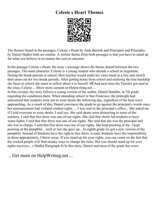 Celeste s Heart Themes
The themes found in the passages, Celeste s Heart by Aida Bartnik and Principals and Principles
by Daniel Hadler both are similar. A similar theme from both passages is that you have to stand up
for what you believe in no matter the cost or outcome.
In the passage Celeste s Heart, the story s message shows the theme shared between the two
passages. The main character, Celeste is a young student who attends a school in Argentina.
During the break periods at school, their teacher would make her class stand in a line and stretch
their arms out for two break periods. After getting home from school and realizing the true hardship
she faces at school she starts to reflect about it to herself. ВЁAnd next time the Teacher got mad at
the class, Celeste ... Show more content on Helpwriting.net ...
In this excerpt, the story follows a young version of the author, Daniel Handler, in 7th grade
regarding the conditions there. When attending school in San Francisco, the principle had
announced that students were not to wear shorts the following day, regardless of the heat wave
approaching. As a result of this, Daniel convinces the grade to go against the principal s words since
her announcement had violated student rights. ... I was sent to the principal s office... She asked me
if I told everyone to wear shorts. I said yes. She said shorts were distracting to some of the
teachers. I said that free dress was one of our rights. She said that shorts led students to have
water fights. I said that free dress was one of our rights. She said that she was the principal and
she was in charge. I said that free dress was one of our rights. She kept pointing at me. I kept
pointing at the pamphlet... until at last she gave up... In eighth grade we got a new version of the
pamphlet. Instead of Students have the right to free dress, it read, Students have the responsibility
to dress appropriately, I threw away. If you stand up for your rights, you can count on the fact that
the wicked people will find sneaky ways to change the rules. But you should stand up for your
rights anyways... ( Hadler Paragraph 4) In this story, Daniel and most of the grade has worn
... Get more on HelpWriting.net ...
 
