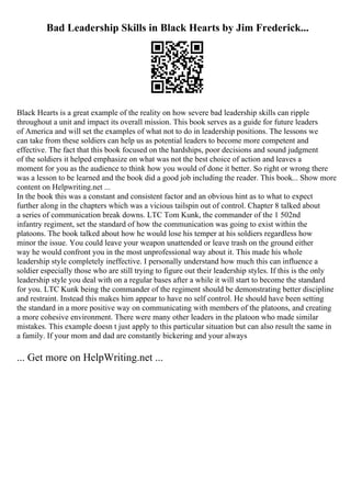 Bad Leadership Skills in Black Hearts by Jim Frederick...
Black Hearts is a great example of the reality on how severe bad leadership skills can ripple
throughout a unit and impact its overall mission. This book serves as a guide for future leaders
of America and will set the examples of what not to do in leadership positions. The lessons we
can take from these soldiers can help us as potential leaders to become more competent and
effective. The fact that this book focused on the hardships, poor decisions and sound judgment
of the soldiers it helped emphasize on what was not the best choice of action and leaves a
moment for you as the audience to think how you would of done it better. So right or wrong there
was a lesson to be learned and the book did a good job including the reader. This book... Show more
content on Helpwriting.net ...
In the book this was a constant and consistent factor and an obvious hint as to what to expect
further along in the chapters which was a vicious tailspin out of control. Chapter 8 talked about
a series of communication break downs. LTC Tom Kunk, the commander of the 1 502nd
infantry regiment, set the standard of how the communication was going to exist within the
platoons. The book talked about how he would lose his temper at his soldiers regardless how
minor the issue. You could leave your weapon unattended or leave trash on the ground either
way he would confront you in the most unprofessional way about it. This made his whole
leadership style completely ineffective. I personally understand how much this can influence a
soldier especially those who are still trying to figure out their leadership styles. If this is the only
leadership style you deal with on a regular bases after a while it will start to become the standard
for you. LTC Kunk being the commander of the regiment should be demonstrating better discipline
and restraint. Instead this makes him appear to have no self control. He should have been setting
the standard in a more positive way on communicating with members of the platoons, and creating
a more cohesive environment. There were many other leaders in the platoon who made similar
mistakes. This example doesn t just apply to this particular situation but can also result the same in
a family. If your mom and dad are constantly bickering and your always
... Get more on HelpWriting.net ...
 