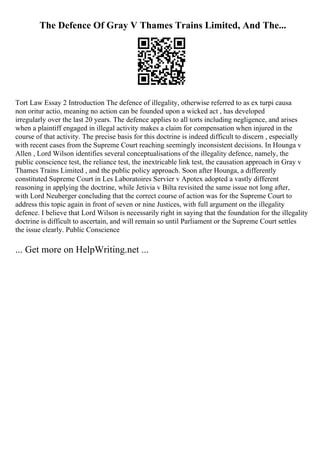 The Defence Of Gray V Thames Trains Limited, And The...
Tort Law Essay 2 Introduction The defence of illegality, otherwise referred to as ex turpi causa
non oritur actio, meaning no action can be founded upon a wicked act , has developed
irregularly over the last 20 years. The defence applies to all torts including negligence, and arises
when a plaintiff engaged in illegal activity makes a claim for compensation when injured in the
course of that activity. The precise basis for this doctrine is indeed difficult to discern , especially
with recent cases from the Supreme Court reaching seemingly inconsistent decisions. In Hounga v
Allen , Lord Wilson identifies several conceptualisations of the illegality defence, namely, the
public conscience test, the reliance test, the inextricable link test, the causation approach in Gray v
Thames Trains Limited , and the public policy approach. Soon after Hounga, a differently
constituted Supreme Court in Les Laboratoires Servier v Apotex adopted a vastly different
reasoning in applying the doctrine, while Jetivia v Bilta revisited the same issue not long after,
with Lord Neuberger concluding that the correct course of action was for the Supreme Court to
address this topic again in front of seven or nine Justices, with full argument on the illegality
defence. I believe that Lord Wilson is necessarily right in saying that the foundation for the illegality
doctrine is difficult to ascertain, and will remain so until Parliament or the Supreme Court settles
the issue clearly. Public Conscience
... Get more on HelpWriting.net ...
 