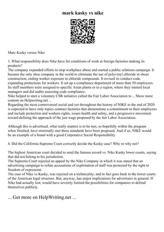 mark kasky vs nike
Marc Kasky versus Nike
1. What responsibility does Nike have for conditions of work at foreign factories making its
products?
The company expanded efforts to stop workplace abuse and started a public relations campaign. It
became the only shoe company in the world to eliminate the use of polyvinyl chloride in shoes
construction, ending worker exposure to chloride compounds. It revised its conduct code,
expanding protections for workers. It set up a compliance department of more than 50 employees.
Its staff members were assigned to specific Asian plants or to a region, where they trained local
managers and did audits assessing code compliance.
Nike helped to start a voluntary CSR initiative called the Fair Labor Association to ... Show more
content on Helpwriting.net ...
Regarding the most controversial social and yet throughout the history of NIKE to the end of 2020
is expected to have only topics contract factories that demonstrate a commitment to their employees
and include protection and workers rights, issues health and safety, and a progressive movement
toward defining the approach of the just wage proposed by the fair Labor Association.
Although this is advertised, what really matters is to be met, so hopefully within the program
when finished, have minimally met these standards have been proposed. And if so, NIKE would
be an example of a brand with a good Corporative Social Responsibility
4. Did the California Supreme Court correctly decide the Kasky case? Why or why not?
The highest American court decided to send the famous record vs. Nike Kasky lower courts, saying
that did not belong to his jurisdiction.
The Supreme Court rejected an appeal by the Nike Company in which it was stated that an
advertising campaign to refute accusations of exploitation of staff was protected by the right to
freedom of expression.
The case of Nike vs Kasky, was rejected on a technicality, and in fact goes back to the lower courts
of the American legal structure. But, anyway, has major implications for advertisers in general. If
Nike had actually lost, would have severely limited the possibilities for companies to defend
themselves publicly.
... Get more on HelpWriting.net ...
 