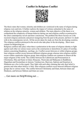 Conflict In Religious Conflict
The thesis states that women, minority and children are victimized in the name of religion during
religious wars and riots. It further explores the impact of violence unleashed in the name of
religion on the religious minority, women and children. The main objective of the thesis is to
comprehend the complexity of human behavior during war and religious conflict as portrayed in
the select contemporary novels and draw conclusions. The problem this thesis focuses on is the
recurrent religious animosity and power mongering from the past to the present, and how it is dealt
with in the contemporary novels. All the novels taken for study are from the developing countries.
The religious conflicts portrayed in the novels also take place in the developing... Show more
content on Helpwriting.net ...
Religious conflicts take place when there is polarization in the name of religious identity to fight
against each other on various issues such as the construction or demolition of a place of worship,
matters concerning blasphemy, sacrilege, etc. Conflict occurs between or within religious groups.
Inter religious conflict occurs between different religious groups whereas intra religious conflict
occurs within a particular religious group. Intra religious conflicts are common in almost all the
major religions of the world. The conflict between the Catholicism and Protestantism in
Christianity; Shia and Sunni in Islam; Hinayana, Theravada and Mahayana in Buddhism;
Digambara and Swetambara in Jainism; Vaishnavism, Shaivism, Saktism and Smartism in
Hinduism are a few in this regard. They fight with each other claiming that only their belief is
genuine and what others believe is false. Inter religious conflicts occur between different religious
groups due to various issues. The conflict between Christianity and Islam, between Islam and
Hinduism, and between Sikhism and Islam are some
... Get more on HelpWriting.net ...
 