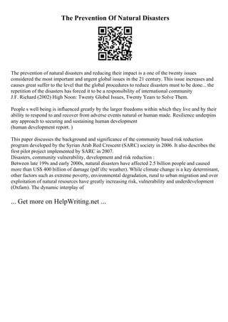 The Prevention Of Natural Disasters
The prevention of natural disasters and reducing their impact is a one of the twenty issues
considered the most important and urgent global issues in the 21 century. This issue increases and
causes great suffer to the level that the global procedures to reduce disasters must to be done... the
repetition of the disasters has forced it to be a responsibility of international community
J.F. Richard (2002) High Noon: Twenty Global Issues, Twenty Years to Solve Them.
People s well being is influenced greatly by the larger freedoms within which they live and by their
ability to respond to and recover from adverse events natural or human made. Resilience underpins
any approach to securing and sustaining human development
(human development report. )
This paper discusses the background and significance of the community based risk reduction
program developed by the Syrian Arab Red Crescent (SARC) society in 2006. It also describes the
first pilot project implemented by SARC in 2007.
Disasters, community vulnerability, development and risk reduction :
Between late 199s and early 2000s, natural disasters have affected 2.5 billion people and caused
more than US$ 400 billion of damage (pdf ifrc weather). While climate change is a key determinant,
other factors such as extreme poverty, environmental degradation, rural to urban migration and over
exploitation of natural resources have greatly increasing risk, vulnerability and underdevelopment
(Oxfam). The dynamic interplay of
... Get more on HelpWriting.net ...
 