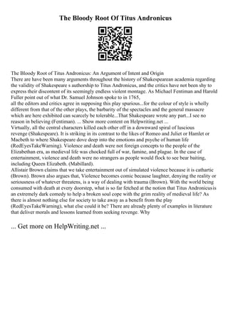 The Bloody Root Of Titus Andronicus
The Bloody Root of Titus Andronicus: An Argument of Intent and Origin
There are have been many arguments throughout the history of Shakespearean academia regarding
the validity of Shakespeare s authorship to Titus Andronicus, and the critics have not been shy to
express their discontent of its seemingly endless violent montage. As Michael Fentiman and Harold
Fuller point out of what Dr. Samuel Johnson spoke to in 1765,
all the editors and critics agree in supposing this play spurious...for the colour of style is wholly
different from that of the other plays, the barbarity of the spectacles and the general massacre
which are here exhibited can scarcely be tolerable...That Shakespeare wrote any part...I see no
reason in believing (Fentiman). ... Show more content on Helpwriting.net ...
Virtually, all the central characters killed each other off in a downward spiral of luscious
revenge (Shakespeare). It is striking in its contrast to the likes of Romeo and Juliet or Hamlet or
Macbeth to where Shakespeare dove deep into the emotions and psyche of human life
(RedEyesTakeWarning). Violence and death were not foreign concepts to the people of the
Elizabethan era, as medieval life was chocked full of war, famine, and plague. In the case of
entertainment, violence and death were no strangers as people would flock to see bear baiting,
including Queen Elizabeth. (Mabillard).
Allistair Brown claims that we take entertainment out of simulated violence because it is cathartic
(Brown). Brown also argues that, Violence becomes comic because laughter, denying the reality or
seriousness of whatever threatens, is a way of dealing with trauma (Brown). With the world being
consumed with death at every doorstep, what is so far fetched at the notion that Titus Andronicusis
an extremely dark comedy to help a broken soul cope with the grim reality of medieval life? As
there is almost nothing else for society to take away as a benefit from the play
(RedEyesTakeWarning), what else could it be? There are already plenty of examples in literature
that deliver morals and lessons learned from seeking revenge. Why
... Get more on HelpWriting.net ...
 