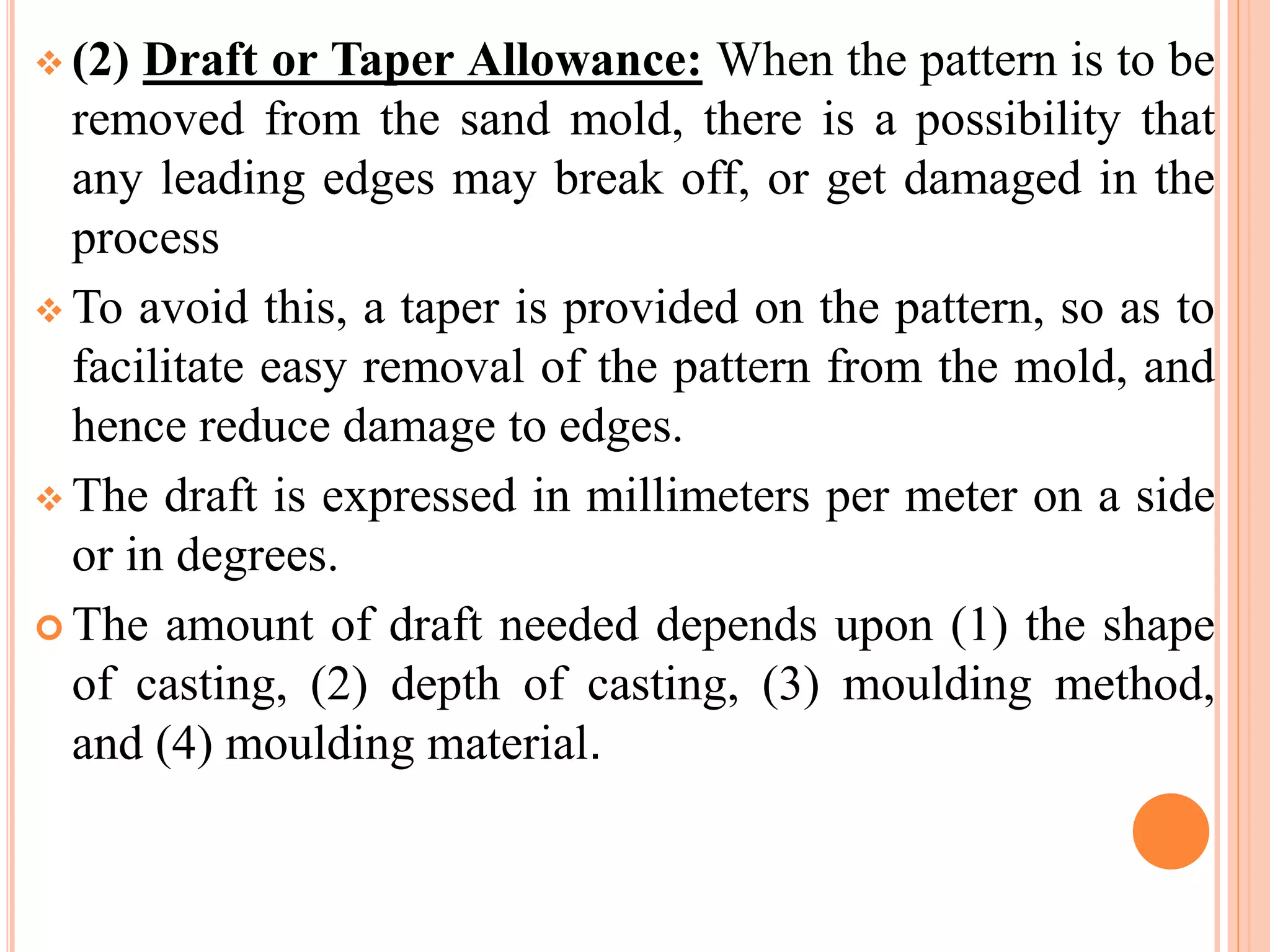  (2) Draft or Taper Allowance: When the pattern is to be
removed from the sand mold, there is a possibility that
any leading edges may break off, or get damaged in the
process
 To avoid this, a taper is provided on the pattern, so as to
facilitate easy removal of the pattern from the mold, and
hence reduce damage to edges.
 The draft is expressed in millimeters per meter on a side
or in degrees.
 The amount of draft needed depends upon (1) the shape
of casting, (2) depth of casting, (3) moulding method,
and (4) moulding material.
 