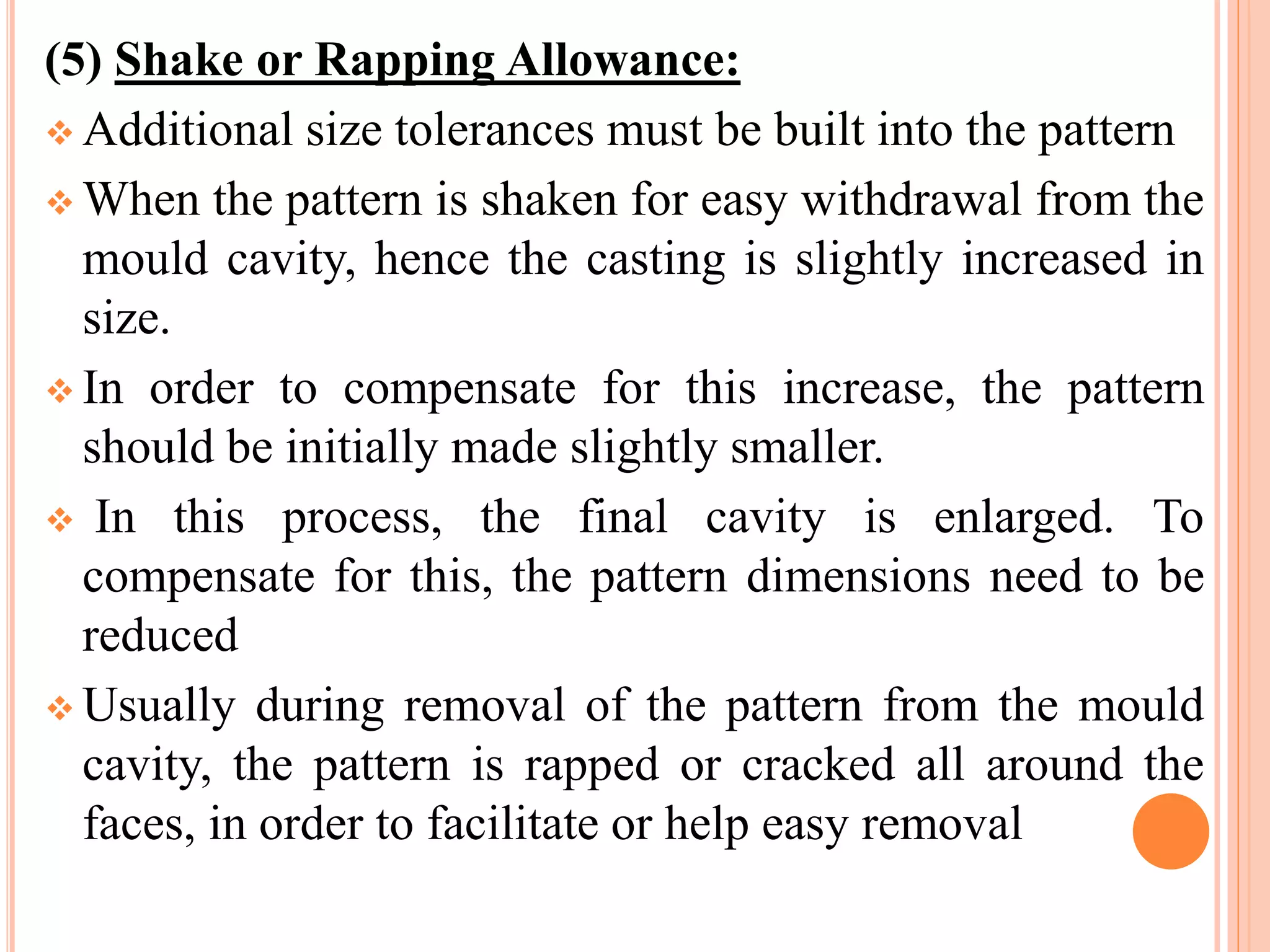 (5) Shake or Rapping Allowance:
 Additional size tolerances must be built into the pattern
 When the pattern is shaken for easy withdrawal from the
mould cavity, hence the casting is slightly increased in
size.
 In order to compensate for this increase, the pattern
should be initially made slightly smaller.
 In this process, the final cavity is enlarged. To
compensate for this, the pattern dimensions need to be
reduced
 Usually during removal of the pattern from the mould
cavity, the pattern is rapped or cracked all around the
faces, in order to facilitate or help easy removal
 