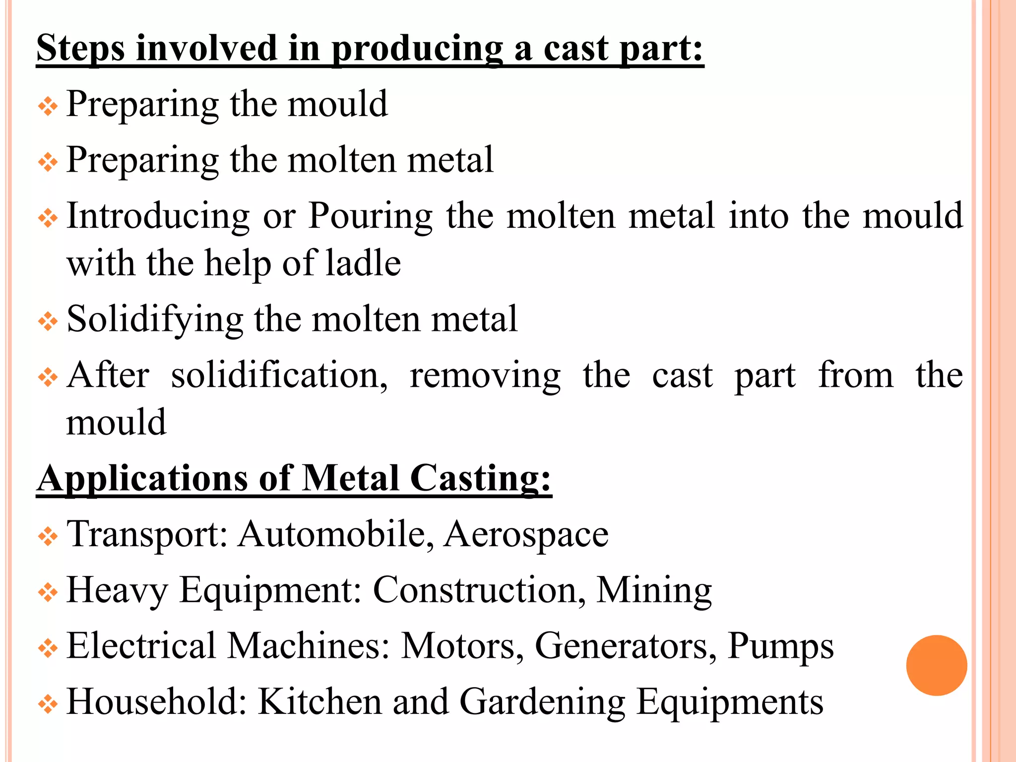 Steps involved in producing a cast part:
 Preparing the mould
 Preparing the molten metal
 Introducing or Pouring the molten metal into the mould
with the help of ladle
 Solidifying the molten metal
 After solidification, removing the cast part from the
mould
Applications of Metal Casting:
 Transport: Automobile, Aerospace
 Heavy Equipment: Construction, Mining
 Electrical Machines: Motors, Generators, Pumps
 Household: Kitchen and Gardening Equipments
 