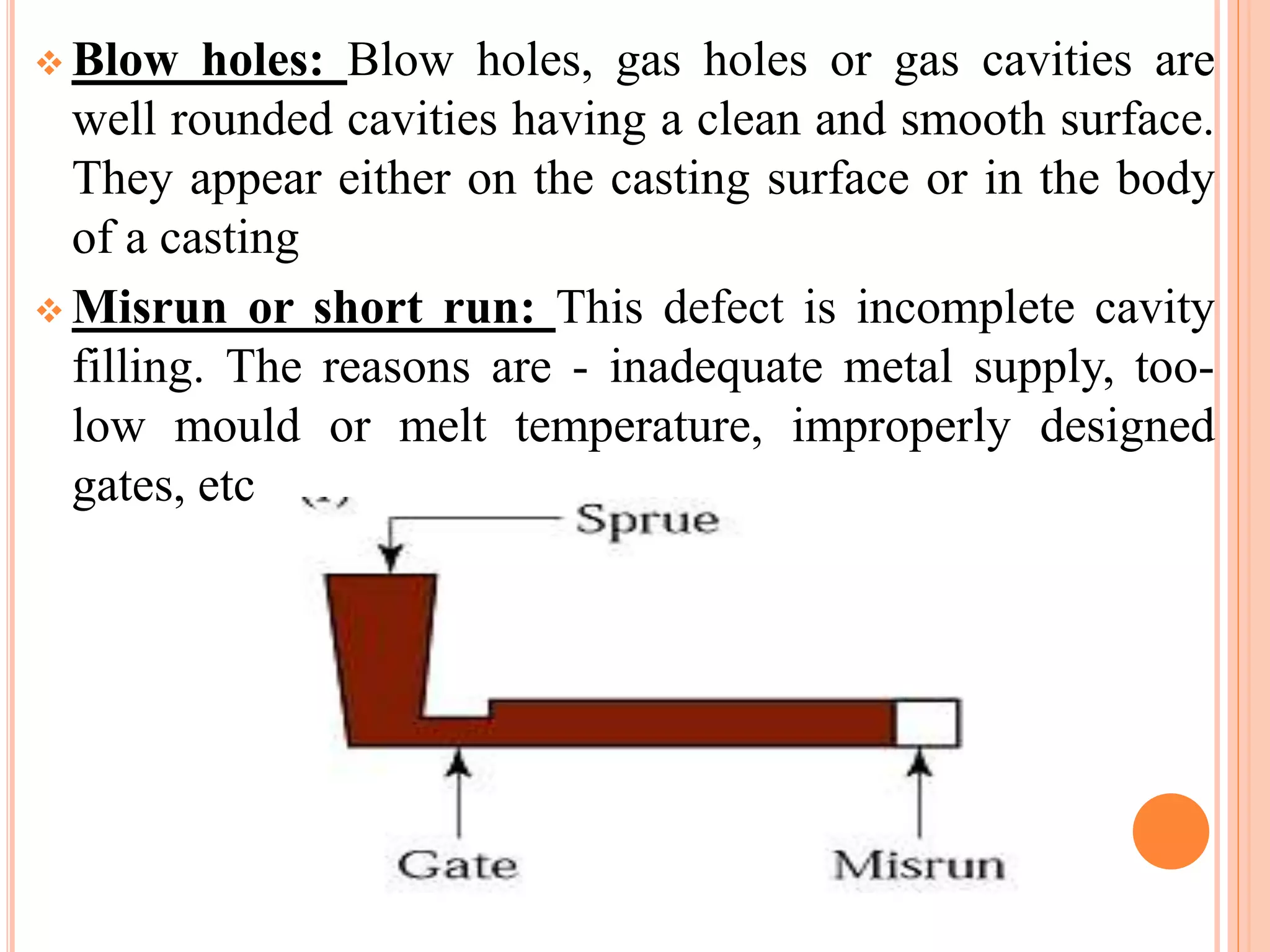  Blow holes: Blow holes, gas holes or gas cavities are
well rounded cavities having a clean and smooth surface.
They appear either on the casting surface or in the body
of a casting
 Misrun or short run: This defect is incomplete cavity
filling. The reasons are - inadequate metal supply, too-
low mould or melt temperature, improperly designed
gates, etc
 