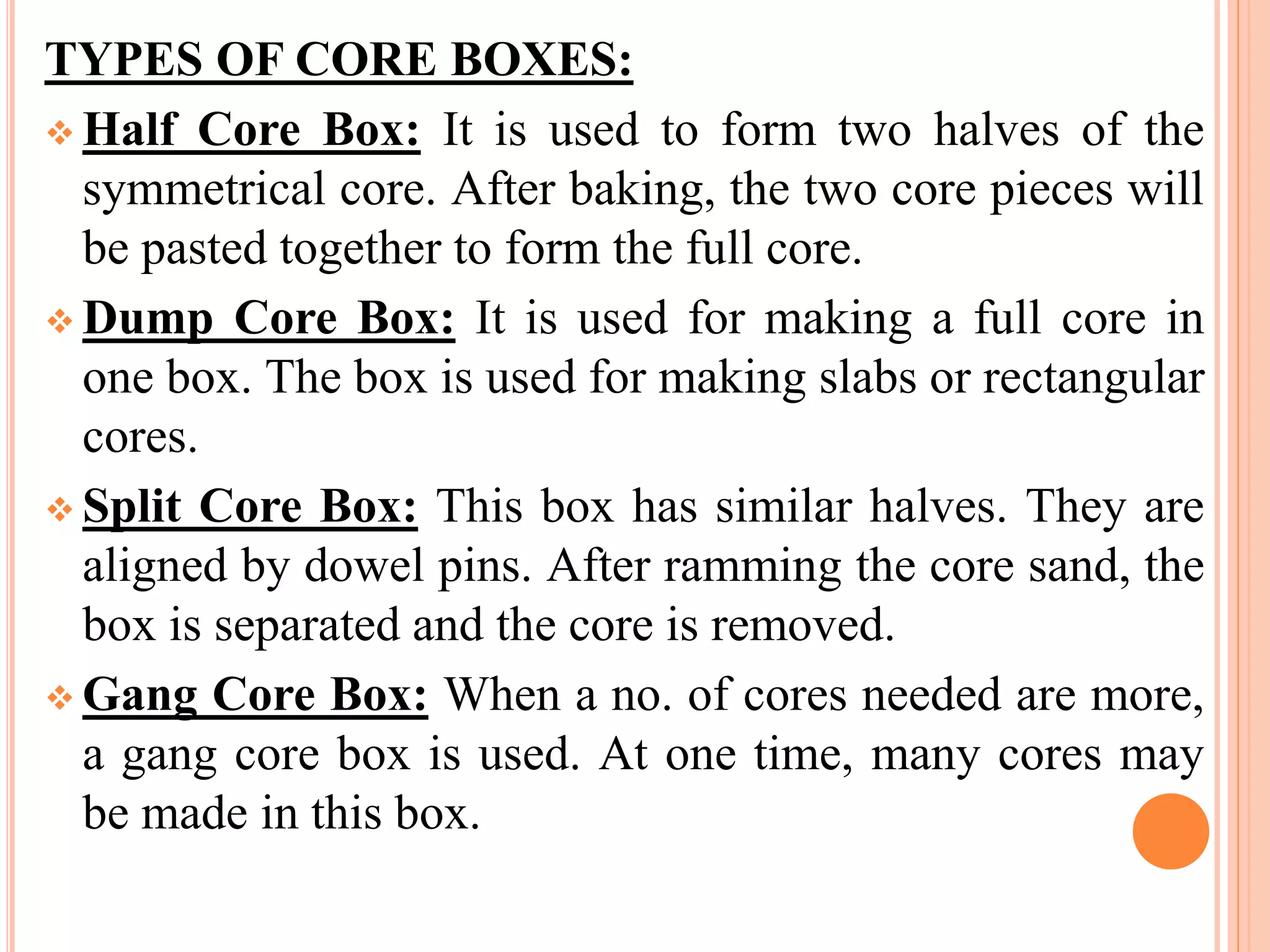 TYPES OF CORE BOXES:
 Half Core Box: It is used to form two halves of the
symmetrical core. After baking, the two core pieces will
be pasted together to form the full core.
 Dump Core Box: It is used for making a full core in
one box. The box is used for making slabs or rectangular
cores.
 Split Core Box: This box has similar halves. They are
aligned by dowel pins. After ramming the core sand, the
box is separated and the core is removed.
 Gang Core Box: When a no. of cores needed are more,
a gang core box is used. At one time, many cores may
be made in this box.
 