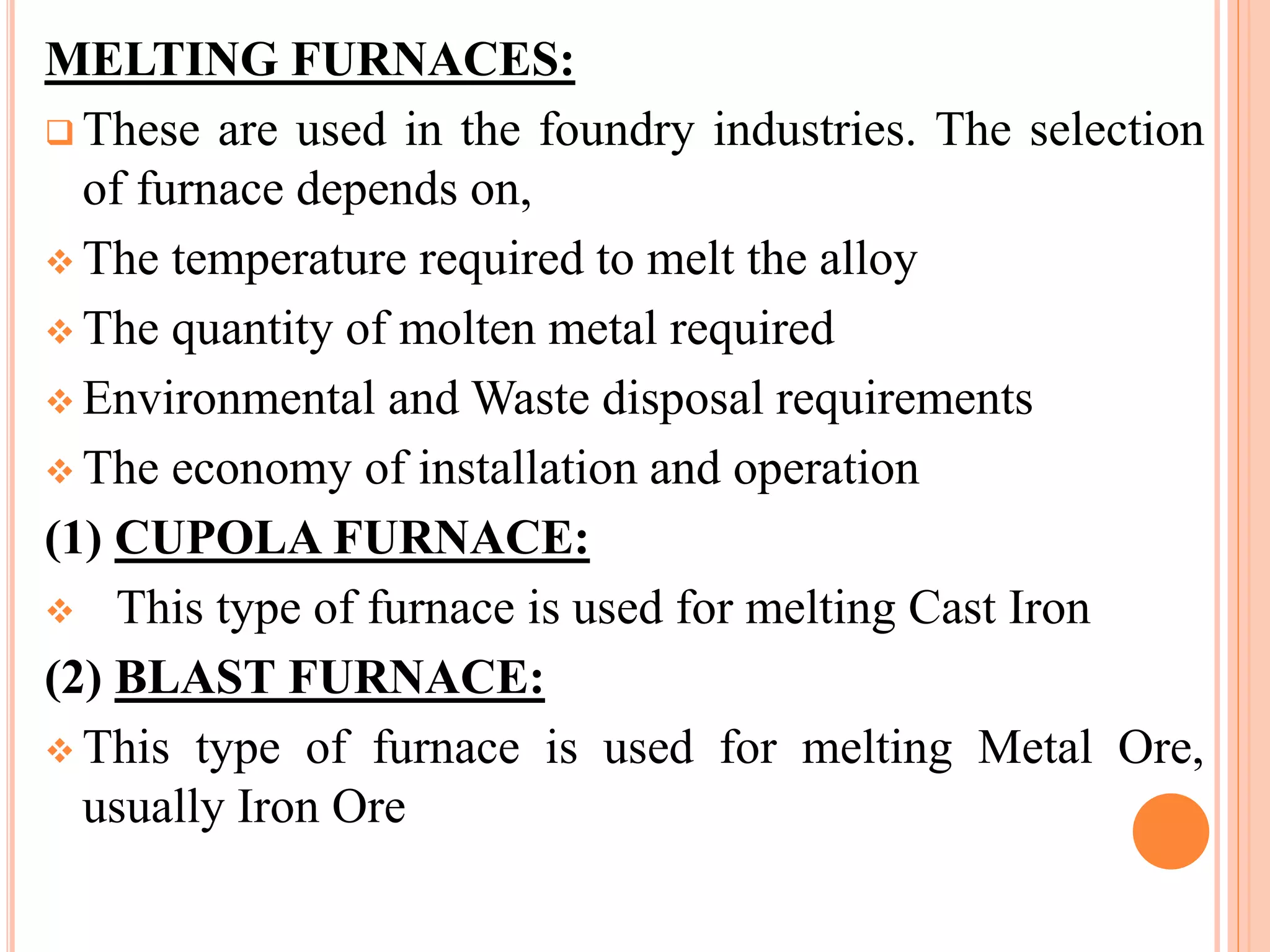 MELTING FURNACES:
 These are used in the foundry industries. The selection
of furnace depends on,
 The temperature required to melt the alloy
 The quantity of molten metal required
 Environmental and Waste disposal requirements
 The economy of installation and operation
(1) CUPOLA FURNACE:
 This type of furnace is used for melting Cast Iron
(2) BLAST FURNACE:
 This type of furnace is used for melting Metal Ore,
usually Iron Ore
 