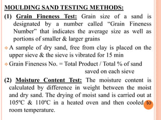 MOULDING SAND TESTING METHODS:
(1) Grain Fineness Test: Grain size of a sand is
designated by a number called “Grain Fineness
Number” that indicates the average size as well as
portions of smaller & larger grains
 A sample of dry sand, free from clay is placed on the
upper sieve & the sieve is vibrated for 15 min
 Grain Fineness No. = Total Product / Total % of sand
saved on each sieve
(2) Moisture Content Test: The moisture content is
calculated by difference in weight between the moist
and dry sand. The drying of moist sand is carried out at
105ºC & 110ºC in a heated oven and then cooled to
room temperature.
 