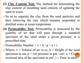 (3) Clay Content Test: The method for determining the
clay content of moulding sand consists of agitating the
sand in water.
 So as to separate the clay from the sand particles and
then removing the clay which remains suspended in
distilled water at room temperature
(4) Permeability Test: Permeability is measured by the
quantity of air that will pass through a standard
specimen of the sand under a given pressure in a
prescribed time
 Permeability Number = v × h / p × a × t
 Where, v = Volume of air in cc, h = Height of the sand
specimen in cm, p = Air pressure in gm / cm², a = Cross-
sectional area of the specimen in cm², t = Time in mins
 