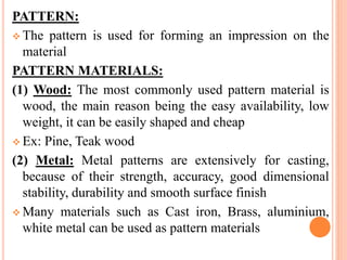 PATTERN:
 The pattern is used for forming an impression on the
material
PATTERN MATERIALS:
(1) Wood: The most commonly used pattern material is
wood, the main reason being the easy availability, low
weight, it can be easily shaped and cheap
 Ex: Pine, Teak wood
(2) Metal: Metal patterns are extensively for casting,
because of their strength, accuracy, good dimensional
stability, durability and smooth surface finish
 Many materials such as Cast iron, Brass, aluminium,
white metal can be used as pattern materials
 