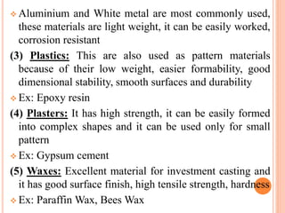  Aluminium and White metal are most commonly used,
these materials are light weight, it can be easily worked,
corrosion resistant
(3) Plastics: This are also used as pattern materials
because of their low weight, easier formability, good
dimensional stability, smooth surfaces and durability
 Ex: Epoxy resin
(4) Plasters: It has high strength, it can be easily formed
into complex shapes and it can be used only for small
pattern
 Ex: Gypsum cement
(5) Waxes: Excellent material for investment casting and
it has good surface finish, high tensile strength, hardness
 Ex: Paraffin Wax, Bees Wax
 