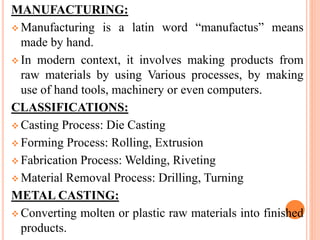 MANUFACTURING:
 Manufacturing is a latin word “manufactus” means
made by hand.
 In modern context, it involves making products from
raw materials by using Various processes, by making
use of hand tools, machinery or even computers.
CLASSIFICATIONS:
 Casting Process: Die Casting
 Forming Process: Rolling, Extrusion
 Fabrication Process: Welding, Riveting
 Material Removal Process: Drilling, Turning
METAL CASTING:
 Converting molten or plastic raw materials into finished
products.
 