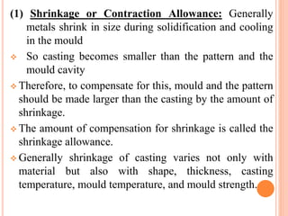 (1) Shrinkage or Contraction Allowance: Generally
metals shrink in size during solidification and cooling
in the mould
 So casting becomes smaller than the pattern and the
mould cavity
 Therefore, to compensate for this, mould and the pattern
should be made larger than the casting by the amount of
shrinkage.
 The amount of compensation for shrinkage is called the
shrinkage allowance.
 Generally shrinkage of casting varies not only with
material but also with shape, thickness, casting
temperature, mould temperature, and mould strength.
 