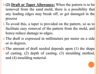  (2) Draft or Taper Allowance: When the pattern is to be
removed from the sand mold, there is a possibility that
any leading edges may break off, or get damaged in the
process
 To avoid this, a taper is provided on the pattern, so as to
facilitate easy removal of the pattern from the mold, and
hence reduce damage to edges.
 The draft is expressed in millimeters per meter on a side
or in degrees.
 The amount of draft needed depends upon (1) the shape
of casting, (2) depth of casting, (3) moulding method,
and (4) moulding material.
 