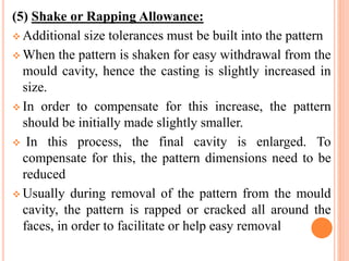 (5) Shake or Rapping Allowance:
 Additional size tolerances must be built into the pattern
 When the pattern is shaken for easy withdrawal from the
mould cavity, hence the casting is slightly increased in
size.
 In order to compensate for this increase, the pattern
should be initially made slightly smaller.
 In this process, the final cavity is enlarged. To
compensate for this, the pattern dimensions need to be
reduced
 Usually during removal of the pattern from the mould
cavity, the pattern is rapped or cracked all around the
faces, in order to facilitate or help easy removal
 