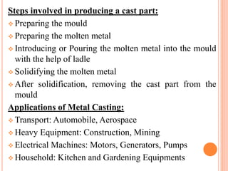 Steps involved in producing a cast part:
 Preparing the mould
 Preparing the molten metal
 Introducing or Pouring the molten metal into the mould
with the help of ladle
 Solidifying the molten metal
 After solidification, removing the cast part from the
mould
Applications of Metal Casting:
 Transport: Automobile, Aerospace
 Heavy Equipment: Construction, Mining
 Electrical Machines: Motors, Generators, Pumps
 Household: Kitchen and Gardening Equipments
 