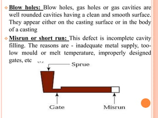  Blow holes: Blow holes, gas holes or gas cavities are
well rounded cavities having a clean and smooth surface.
They appear either on the casting surface or in the body
of a casting
 Misrun or short run: This defect is incomplete cavity
filling. The reasons are - inadequate metal supply, too-
low mould or melt temperature, improperly designed
gates, etc
 