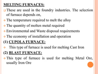 MELTING FURNACES:
 These are used in the foundry industries. The selection
of furnace depends on,
 The temperature required to melt the alloy
 The quantity of molten metal required
 Environmental and Waste disposal requirements
 The economy of installation and operation
(1) CUPOLA FURNACE:
 This type of furnace is used for melting Cast Iron
(2) BLAST FURNACE:
 This type of furnace is used for melting Metal Ore,
usually Iron Ore
 