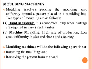 MOULDING MACHINES:
 Moulding involves packing the moulding sand
uniformly around a pattern placed in a moulding box.
Two types of moulding are as follows:
(a) Hand Moulding: It is economical only when castings
are required in very small number
(b) Machine Moulding: High rate of production, Low
cost, uniformity in size and shape and accuracy
 Moulding machines will do the following operations:
 Ramming the moulding sand
 Removing the pattern from the sand
 