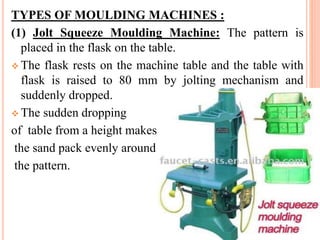 TYPES OF MOULDING MACHINES :
(1) Jolt Squeeze Moulding Machine: The pattern is
placed in the flask on the table.
 The flask rests on the machine table and the table with
flask is raised to 80 mm by jolting mechanism and
suddenly dropped.
 The sudden dropping
of table from a height makes
the sand pack evenly around
the pattern.
 