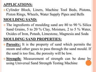 APPLICATIONS:
 Cylinder Block, Liners, Machine Tool Beds, Pistons,
Piston Rings, Wheels, Water Supply Pipes and Bells
MOULDING SAND:
 The ingredients of moulding sand are 80 to 90 % Silica
Sand Grains, 5 to 20 % Clay, Moisture, 2 to 5 % Water,
Oxides of Iron, Potash, Limestone, Magnesia and Soda
MOULDING SAND PROPERTIES:
 Porosity: It is the property of sand which permits the
steam and other gases to pass through the sand mould. If
the sand is too fine, the porosity will be low.
 Strength: Measurement of strength can be done by
using Universal Sand Strength Testing Machine
 