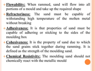  Flowability: When rammed, sand will flow into all
portions of a mould and take up the required shape
 Refractoriness: The sand must be capable of
withstanding high temperature of the molten metal
without breaking
 Adhesiveness: It is that properties of sand must be
capable of adhering or sticking to the sides of the
moulding box
 Cohesiveness: It is the property of sand due to which
the sand grains stick together during ramming. It is
defined as the strength of the moulding sand.
 Chemical Resistivity: The moulding sand should not
chemically react with the metallic mould
 