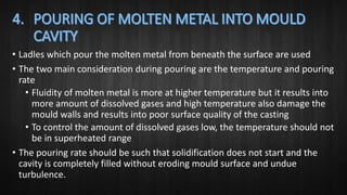 • Ladles which pour the molten metal from beneath the surface are used
• The two main consideration during pouring are the temperature and pouring
rate
• Fluidity of molten metal is more at higher temperature but it results into
more amount of dissolved gases and high temperature also damage the
mould walls and results into poor surface quality of the casting
• To control the amount of dissolved gases low, the temperature should not
be in superheated range
• The pouring rate should be such that solidification does not start and the
cavity is completely filled without eroding mould surface and undue
turbulence.
 