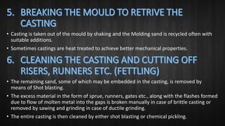 • Casting is taken out of the mould by shaking and the Molding sand is recycled often with
suitable additions.
• Sometimes castings are heat treated to achieve better mechanical properties.
• The remaining sand, some of which may be embedded in the casting, is removed by
means of Shot blasting.
• The excess material in the form of sprue, runners, gates etc., along with the flashes formed
due to flow of molten metal into the gaps is broken manually in case of brittle casting or
removed by sawing and grinding in case of ductile grinding.
• The entire casting is then cleaned by either shot blasting or chemical pickling.
 