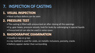Most surface defects can be seen
The casting is filled with pressurized air after closing all the openings
E.g. gear boxes, pressure vessels, look for leaks by submerging in special liquids
Pressurized oil can also be used in some cases
Usually x-rays or g rays
x-ray method is used for voids, on metallic inclusions, porosity, cracks
Defects appear darker than surrounding
 