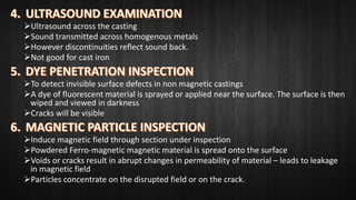 Ultrasound across the casting
Sound transmitted across homogenous metals
However discontinuities reflect sound back.
Not good for cast iron
To detect invisible surface defects in non magnetic castings
A dye of fluorescent material is sprayed or applied near the surface. The surface is then
wiped and viewed in darkness
Cracks will be visible
Induce magnetic field through section under inspection
Powdered Ferro-magnetic magnetic material is spread onto the surface
Voids or cracks result in abrupt changes in permeability of material – leads to leakage
in magnetic field
Particles concentrate on the disrupted field or on the crack.
 