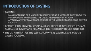 • CASTING:
• MANUFACTURING OF A MACHINE PARTS BY HEATING A METAL OR ALLOY ABOVE ITS
MELTING POINT AND POURING THE LIQUID METAL/ALLOY IN A CAVITY
APPROXIMATELY OF SAME SHAPE AND SIZE AS THE MACHINE PART IS CALLD CASTING
PROCESS.
• AFTER THE LIQUID METAL COOLS AND SOLIDIFIES, IT ACQUIRES THE SHAPE
AND SIZE OF CAVITY AND RESEMBLES THE FINISHED PRODUCT REQUIRED.
• THE DEPARTMENT OF THE WORKSHOP WHERE CASTINGS ARE MADE IS
CALLED FOUNDRY.
 