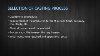 • Quantity to be produce
• Requirement of the product in terms of surface finish, accuracy,
complexity, etc.
• Physical properties of the material
• Process capability to meet the requirement
• Initial investment required and operational costs
 