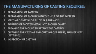 1. PREPARATION OF PATTERN
2. PREPARATION OF MOULD WITH THE HELP OF THE PATTERN
3. MELTING OF METAL OR ALLOY IN A FURNACE
4. POURING OF MOLTEN METAL INTO MOULD CAVITY
5. BREAKING THE MOULD TO RETRIVE THE CASTING
6. CLEANING THE CASTING AND CUTTING OFF RISERS, RUNNERS ETC.
(FETTLING)
7. INSPECTION OF CASTING
 