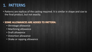• Patterns are replicas of the casting required. It is similar in shape and size to
the final product, but not exactly.
• Shrinkage allowance
• Machining allowance
• Draft allowance
• Distortion allowance
• Shake or rapping allowance
 