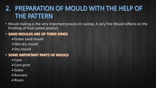 • Mould making is the very important process In casting. A very fine Mould reflects on the
finishing of final casted product.
Green sand mould
Skin dry mould
Dry mould
Core
Core print
Gates
Runners
Risers
 