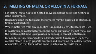 • For casting, metal has to be heated above its melting point. The heating is
done in a furnace.
• Depending upon the fuel used, the furnaces may be classified as electric, oil
fired or coal fired etc.
• Where metal free from any impurities is required, electric furnaces are used.
• In coal fired and coal fired furnaces, the flame plays upon the hot metal and
the molten metal picks up impurities by coming in contact with flames.
• for non-ferrous metals and alloys, oil fired crucible furnaces are used. The
metal is placed in large graphite crucibles and heated on the outside surface
of crucibles, so that flames don’t come in actual contact with metal.
 