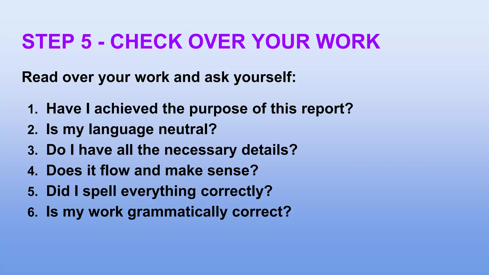 STEP 5 - CHECK OVER YOUR WORK
Read over your work and ask yourself:
1. Have I achieved the purpose of this report?
2. Is my language neutral?
3. Do I have all the necessary details?
4. Does it flow and make sense?
5. Did I spell everything correctly?
6. Is my work grammatically correct?
 