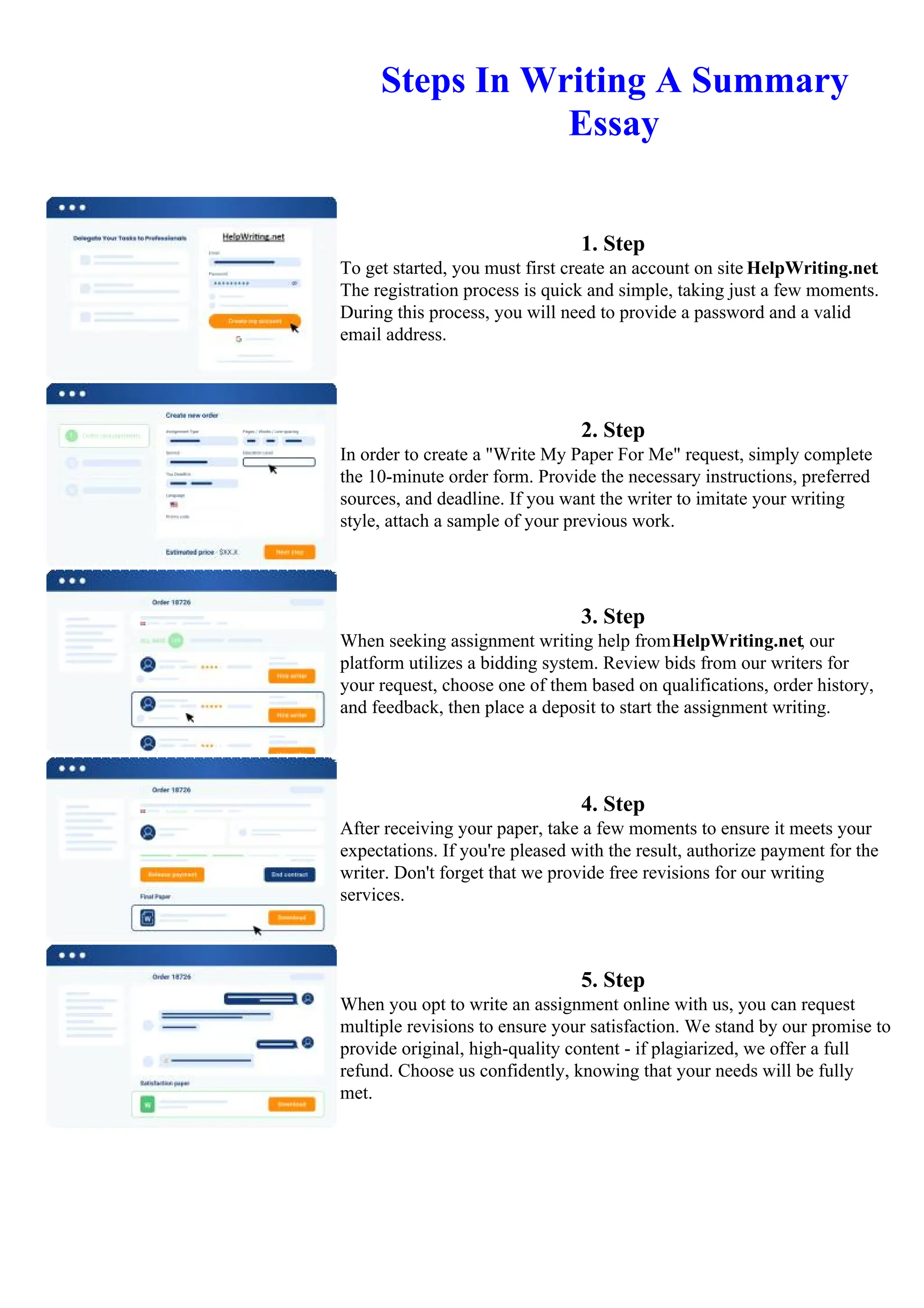 Steps In Writing A Summary
Essay
1. Step
To get started, you must first create an account on site HelpWriting.net.
The registration process is quick and simple, taking just a few moments.
During this process, you will need to provide a password and a valid
email address.
2. Step
In order to create a "Write My Paper For Me" request, simply complete
the 10-minute order form. Provide the necessary instructions, preferred
sources, and deadline. If you want the writer to imitate your writing
style, attach a sample of your previous work.
3. Step
When seeking assignment writing help fromHelpWriting.net, our
platform utilizes a bidding system. Review bids from our writers for
your request, choose one of them based on qualifications, order history,
and feedback, then place a deposit to start the assignment writing.
4. Step
After receiving your paper, take a few moments to ensure it meets your
expectations. If you're pleased with the result, authorize payment for the
writer. Don't forget that we provide free revisions for our writing
services.
5. Step
When you opt to write an assignment online with us, you can request
multiple revisions to ensure your satisfaction. We stand by our promise to
provide original, high-quality content - if plagiarized, we offer a full
refund. Choose us confidently, knowing that your needs will be fully
met.
Steps In Writing A Summary EssaySteps In Writing A Summary Essay
 