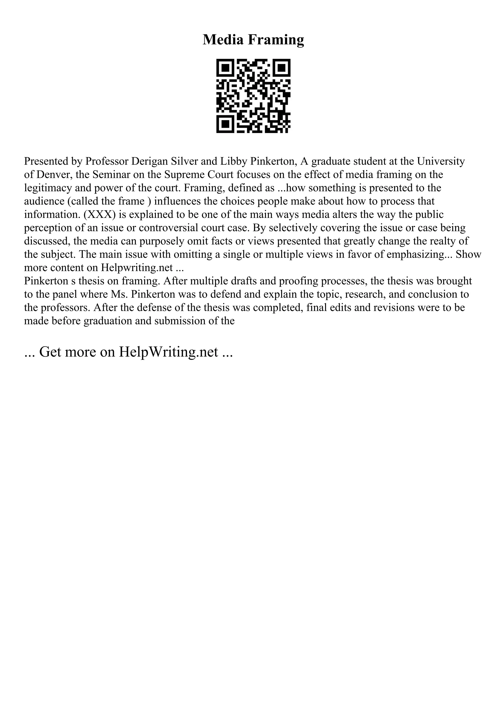 Media Framing
Presented by Professor Derigan Silver and Libby Pinkerton, A graduate student at the University
of Denver, the Seminar on the Supreme Court focuses on the effect of media framing on the
legitimacy and power of the court. Framing, defined as ...how something is presented to the
audience (called the frame ) influences the choices people make about how to process that
information. (XXX) is explained to be one of the main ways media alters the way the public
perception of an issue or controversial court case. By selectively covering the issue or case being
discussed, the media can purposely omit facts or views presented that greatly change the realty of
the subject. The main issue with omitting a single or multiple views in favor of emphasizing... Show
more content on Helpwriting.net ...
Pinkerton s thesis on framing. After multiple drafts and proofing processes, the thesis was brought
to the panel where Ms. Pinkerton was to defend and explain the topic, research, and conclusion to
the professors. After the defense of the thesis was completed, final edits and revisions were to be
made before graduation and submission of the
... Get more on HelpWriting.net ...
 