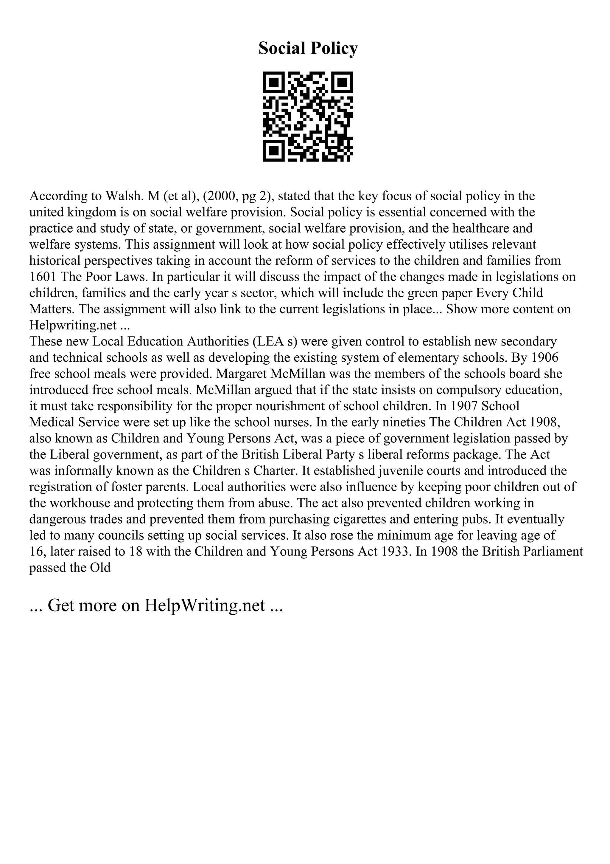 Social Policy
According to Walsh. M (et al), (2000, pg 2), stated that the key focus of social policy in the
united kingdom is on social welfare provision. Social policy is essential concerned with the
practice and study of state, or government, social welfare provision, and the healthcare and
welfare systems. This assignment will look at how social policy effectively utilises relevant
historical perspectives taking in account the reform of services to the children and families from
1601 The Poor Laws. In particular it will discuss the impact of the changes made in legislations on
children, families and the early year s sector, which will include the green paper Every Child
Matters. The assignment will also link to the current legislations in place... Show more content on
Helpwriting.net ...
These new Local Education Authorities (LEA s) were given control to establish new secondary
and technical schools as well as developing the existing system of elementary schools. By 1906
free school meals were provided. Margaret McMillan was the members of the schools board she
introduced free school meals. McMillan argued that if the state insists on compulsory education,
it must take responsibility for the proper nourishment of school children. In 1907 School
Medical Service were set up like the school nurses. In the early nineties The Children Act 1908,
also known as Children and Young Persons Act, was a piece of government legislation passed by
the Liberal government, as part of the British Liberal Party s liberal reforms package. The Act
was informally known as the Children s Charter. It established juvenile courts and introduced the
registration of foster parents. Local authorities were also influence by keeping poor children out of
the workhouse and protecting them from abuse. The act also prevented children working in
dangerous trades and prevented them from purchasing cigarettes and entering pubs. It eventually
led to many councils setting up social services. It also rose the minimum age for leaving age of
16, later raised to 18 with the Children and Young Persons Act 1933. In 1908 the British Parliament
passed the Old
... Get more on HelpWriting.net ...
 