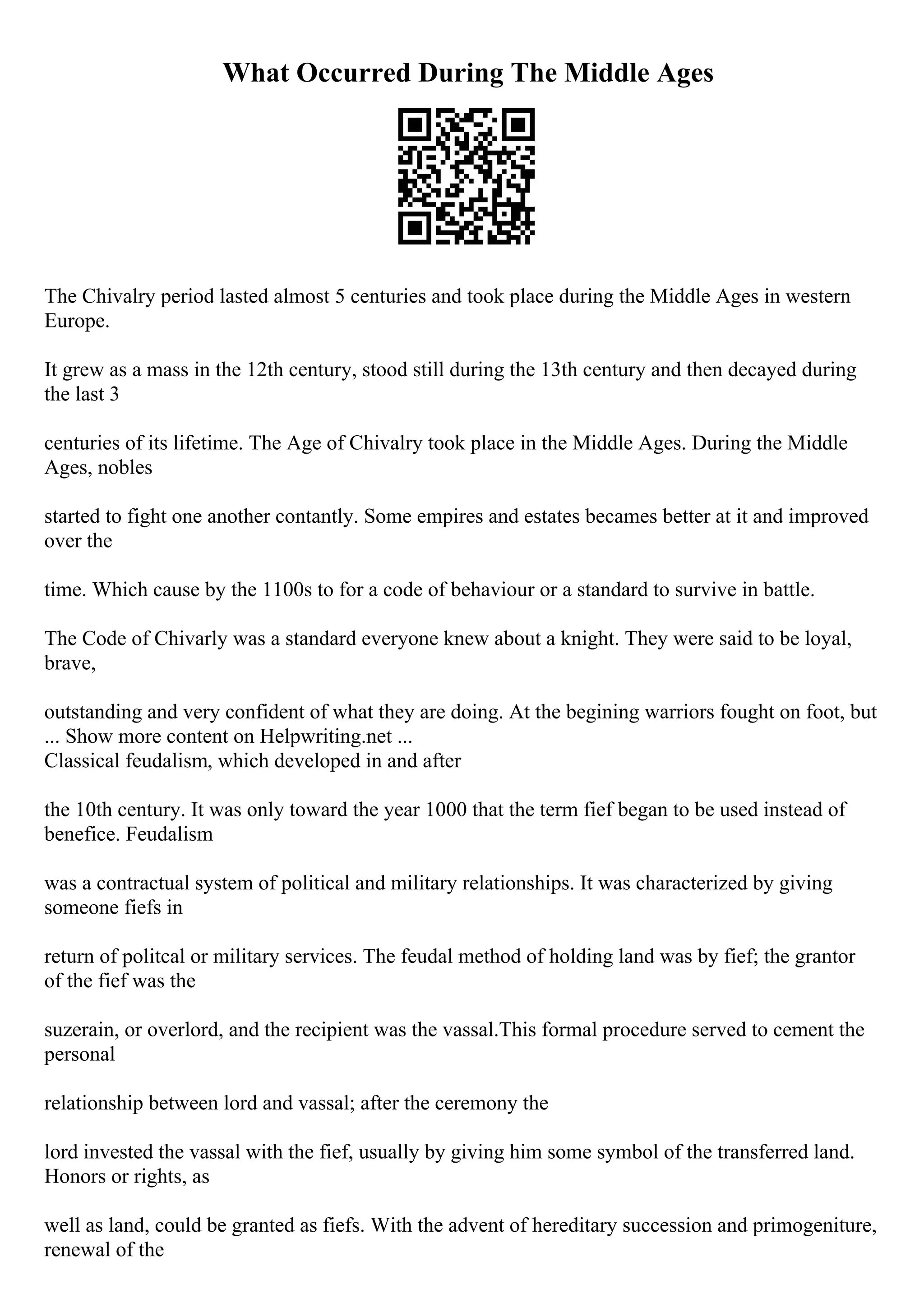 What Occurred During The Middle Ages
The Chivalry period lasted almost 5 centuries and took place during the Middle Ages in western
Europe.
It grew as a mass in the 12th century, stood still during the 13th century and then decayed during
the last 3
centuries of its lifetime. The Age of Chivalry took place in the Middle Ages. During the Middle
Ages, nobles
started to fight one another contantly. Some empires and estates becames better at it and improved
over the
time. Which cause by the 1100s to for a code of behaviour or a standard to survive in battle.
The Code of Chivarly was a standard everyone knew about a knight. They were said to be loyal,
brave,
outstanding and very confident of what they are doing. At the begining warriors fought on foot, but
... Show more content on Helpwriting.net ...
Classical feudalism, which developed in and after
the 10th century. It was only toward the year 1000 that the term fief began to be used instead of
benefice. Feudalism
was a contractual system of political and military relationships. It was characterized by giving
someone fiefs in
return of politcal or military services. The feudal method of holding land was by fief; the grantor
of the fief was the
suzerain, or overlord, and the recipient was the vassal.This formal procedure served to cement the
personal
relationship between lord and vassal; after the ceremony the
lord invested the vassal with the fief, usually by giving him some symbol of the transferred land.
Honors or rights, as
well as land, could be granted as fiefs. With the advent of hereditary succession and primogeniture,
renewal of the
 