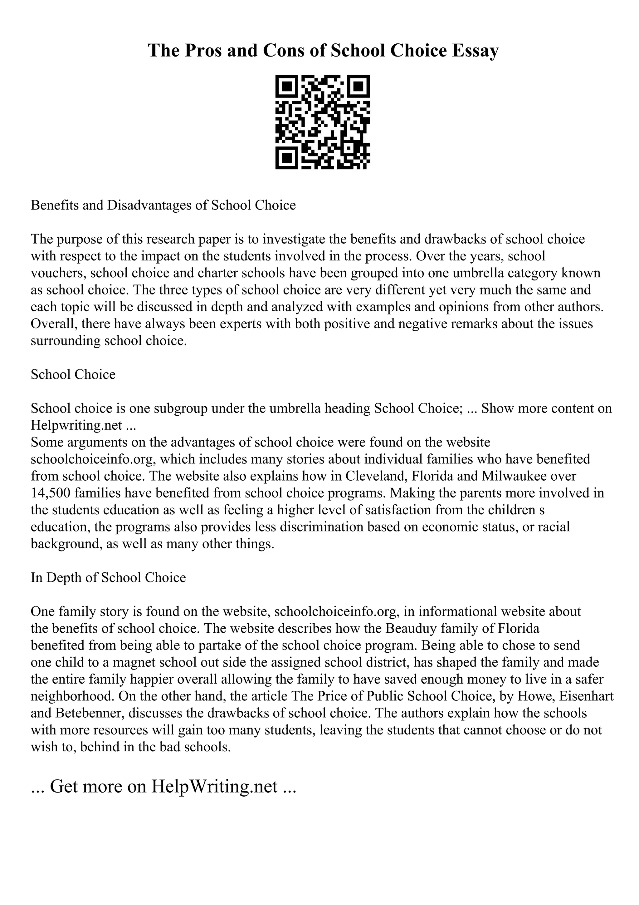The Pros and Cons of School Choice Essay
Benefits and Disadvantages of School Choice
The purpose of this research paper is to investigate the benefits and drawbacks of school choice
with respect to the impact on the students involved in the process. Over the years, school
vouchers, school choice and charter schools have been grouped into one umbrella category known
as school choice. The three types of school choice are very different yet very much the same and
each topic will be discussed in depth and analyzed with examples and opinions from other authors.
Overall, there have always been experts with both positive and negative remarks about the issues
surrounding school choice.
School Choice
School choice is one subgroup under the umbrella heading School Choice; ... Show more content on
Helpwriting.net ...
Some arguments on the advantages of school choice were found on the website
schoolchoiceinfo.org, which includes many stories about individual families who have benefited
from school choice. The website also explains how in Cleveland, Florida and Milwaukee over
14,500 families have benefited from school choice programs. Making the parents more involved in
the students education as well as feeling a higher level of satisfaction from the children s
education, the programs also provides less discrimination based on economic status, or racial
background, as well as many other things.
In Depth of School Choice
One family story is found on the website, schoolchoiceinfo.org, in informational website about
the benefits of school choice. The website describes how the Beauduy family of Florida
benefited from being able to partake of the school choice program. Being able to chose to send
one child to a magnet school out side the assigned school district, has shaped the family and made
the entire family happier overall allowing the family to have saved enough money to live in a safer
neighborhood. On the other hand, the article The Price of Public School Choice, by Howe, Eisenhart
and Betebenner, discusses the drawbacks of school choice. The authors explain how the schools
with more resources will gain too many students, leaving the students that cannot choose or do not
wish to, behind in the bad schools.
... Get more on HelpWriting.net ...
 