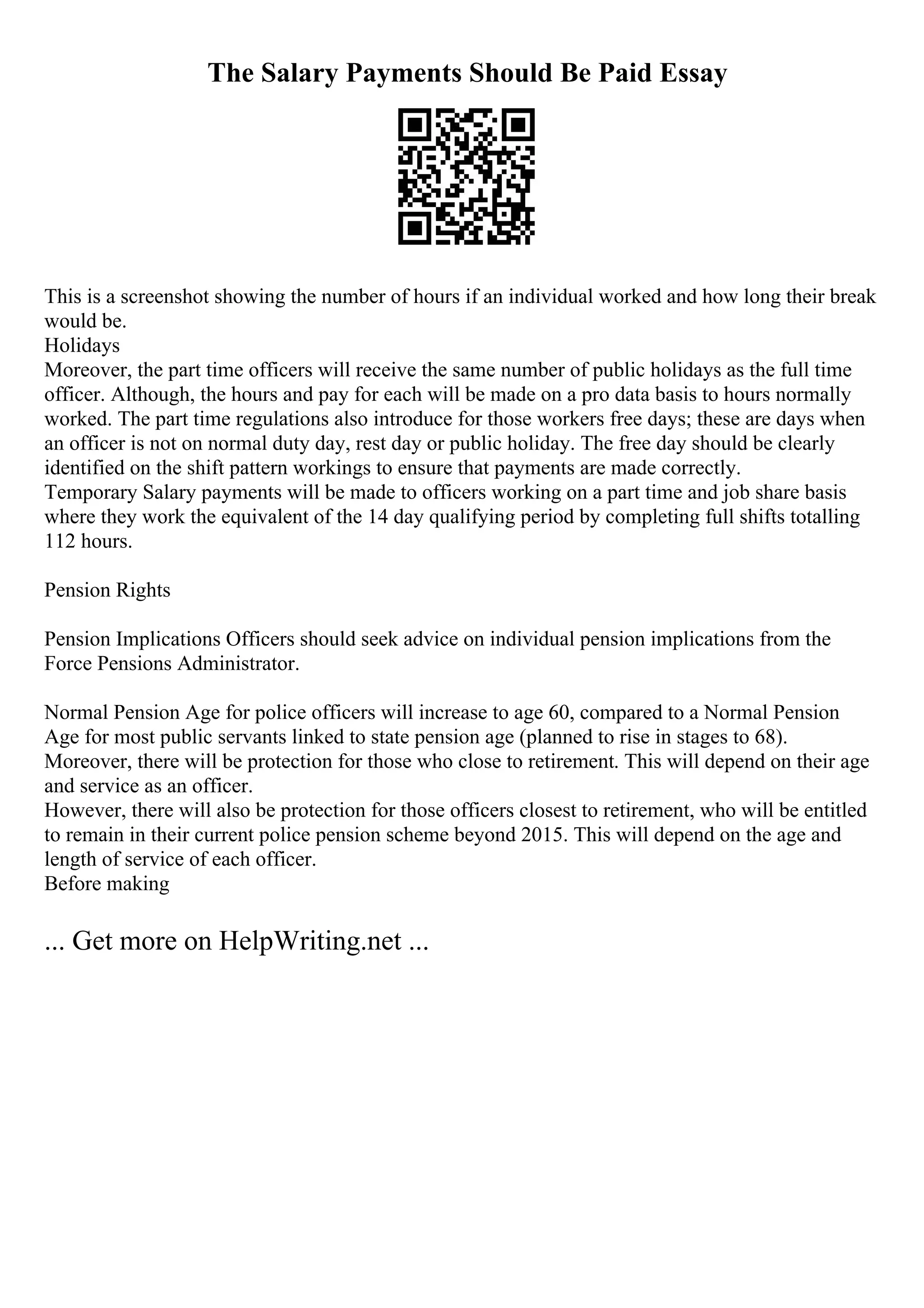 The Salary Payments Should Be Paid Essay
This is a screenshot showing the number of hours if an individual worked and how long their break
would be.
Holidays
Moreover, the part time officers will receive the same number of public holidays as the full time
officer. Although, the hours and pay for each will be made on a pro data basis to hours normally
worked. The part time regulations also introduce for those workers free days; these are days when
an officer is not on normal duty day, rest day or public holiday. The free day should be clearly
identified on the shift pattern workings to ensure that payments are made correctly.
Temporary Salary payments will be made to officers working on a part time and job share basis
where they work the equivalent of the 14 day qualifying period by completing full shifts totalling
112 hours.
Pension Rights
Pension Implications Officers should seek advice on individual pension implications from the
Force Pensions Administrator.
Normal Pension Age for police officers will increase to age 60, compared to a Normal Pension
Age for most public servants linked to state pension age (planned to rise in stages to 68).
Moreover, there will be protection for those who close to retirement. This will depend on their age
and service as an officer.
However, there will also be protection for those officers closest to retirement, who will be entitled
to remain in their current police pension scheme beyond 2015. This will depend on the age and
length of service of each officer.
Before making
... Get more on HelpWriting.net ...
 