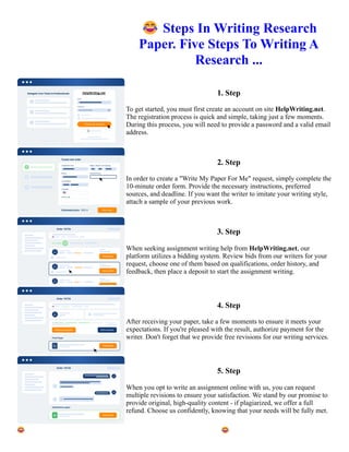 😂Steps In Writing Research
Paper. Five Steps To Writing A
Research ...
1. Step
To get started, you must first create an account on site HelpWriting.net.
The registration process is quick and simple, taking just a few moments.
During this process, you will need to provide a password and a valid email
address.
2. Step
In order to create a "Write My Paper For Me" request, simply complete the
10-minute order form. Provide the necessary instructions, preferred
sources, and deadline. If you want the writer to imitate your writing style,
attach a sample of your previous work.
3. Step
When seeking assignment writing help from HelpWriting.net, our
platform utilizes a bidding system. Review bids from our writers for your
request, choose one of them based on qualifications, order history, and
feedback, then place a deposit to start the assignment writing.
4. Step
After receiving your paper, take a few moments to ensure it meets your
expectations. If you're pleased with the result, authorize payment for the
writer. Don't forget that we provide free revisions for our writing services.
5. Step
When you opt to write an assignment online with us, you can request
multiple revisions to ensure your satisfaction. We stand by our promise to
provide original, high-quality content - if plagiarized, we offer a full
refund. Choose us confidently, knowing that your needs will be fully met.
😂Steps In Writing Research Paper. Five Steps To Writing A Research ... 😂Steps In Writing Research Paper.
Five Steps To Writing A Research ...
 