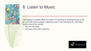 8. Listen to Music
I am happy in a quiet office, but when I'm painting or drawing I'll pop a CD
on and with some upbeat, inspiring music in the background, I will often
dance around the studio!
– Tap into the beat
– Let music free your creativity
 